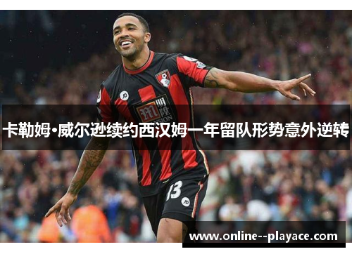 卡勒姆·威尔逊续约西汉姆一年留队形势意外逆转