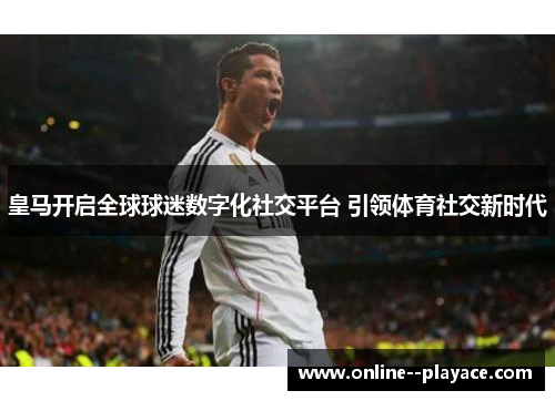 皇马开启全球球迷数字化社交平台 引领体育社交新时代 皇马开启全球球迷数字化社交平台 引领体育社交新时代
