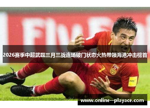 2026赛季中超武磊三月三战连场破门状态火热带领海港冲击榜首 2026赛季中超武磊三月三战连场破门状态火热带领海港冲击榜首