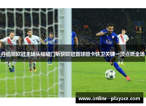 丹伯恩欧冠主场头槌破门斩获欧冠首球纽卡铁卫关键一顶点燃全场 丹伯恩欧冠主场头槌破门斩获欧冠首球纽卡铁卫关键一顶点燃全场
