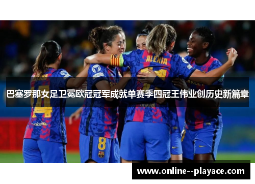 巴塞罗那女足卫冕欧冠冠军成就单赛季四冠王伟业创历史新篇章